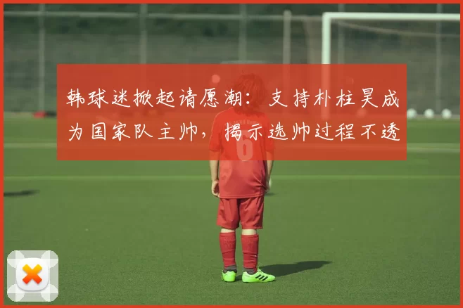 韩球迷掀起请愿潮：支持朴柱昊成为国家队主帅，揭示选帅过程不透明