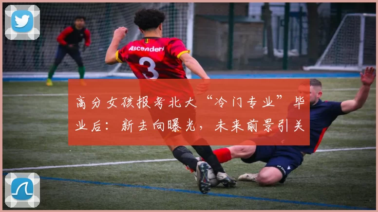 高分女孩报考北大“冷门专业”毕业后：新去向曝光，未来前景引关注